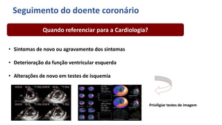• Sintomas de novo ou agravamento dos sintomas
• Deterioração da função ventricular esquerda
• Alterações de novo em testes de isquemia
Quando referenciar para a Cardiologia?
Seguimento do doente coronário
Priviligiar testes de imagem
 