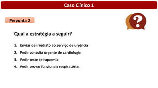 Caso Clínico 1
Pergunta 2
Qual a estratégia a seguir?
1. Enviar de imediato ao serviço de urgência
2. Pedir consulta urgente de cardiologia
3. Pedir teste de isquemia
4. Pedir provas funcionais respiratórias
 