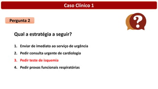 Caso Clínico 1
Pergunta 2
Qual a estratégia a seguir?
1. Enviar de imediato ao serviço de urgência
2. Pedir consulta urgente de cardiologia
3. Pedir teste de isquemia
4. Pedir provas funcionais respiratórias
 