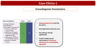 Ecocardiograma Transtorácico
• Dilatação ligeira da AE (Vol AE:
36 ml/m2)
• Sem hipertrofia ventricular esq.
• Sem doença valvular
significativa
• Função sistólica do VE
conservada (FE: 64%) sem
alteraçoes da contractilidade
segmentar
Caso Clínico 1
 