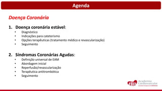 Agenda
Doença Coronária
1. Doença coronária estável:
• Diagnóstico
• Indicações para cateterismo
• Opções terapêuticas (tratamento médico e revascularização)
• Seguimento
2. Síndromas Coronárias Agudas:
• Definição universal de EAM
• Abordagem inicial
• Reperfusão/revascularização
• Terapêutica antitrombótica
• Seguimento
 