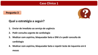 Caso Clínico 1
Pergunta 3
Qual a estratégia a seguir?
1. Enviar de imediato ao serviço de urgência
2. Pedir consulta urgente de cardiologia
3. Medicar com aspirina, bloqueador beta e DNI sl e pedir consulta de
cardiologia
4. Medicar com aspirina, bloqueador beta e repetir teste de isquemia em 6
meses
 