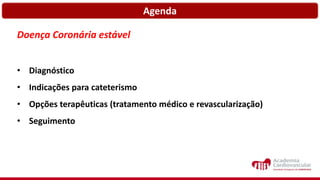 Agenda
Doença Coronária estável
• Diagnóstico
• Indicações para cateterismo
• Opções terapêuticas (tratamento médico e revascularização)
• Seguimento
 