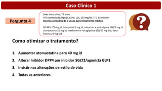 Caso Clínico 1
Pergunta 4
Como otimizar o tratamento?
1. Aumentar atorvastatina para 40 mg id
2. Alterar inibidor DPP4 por inibidor SGLT2/agonista GLP1
3. Insistir nas alterações de estilo de vida
4. Todas as anteriores
Sexo masculino, 72 anos
HTA controlada; HgA1C 6,9%; LDL 103 mg/dl; TFG 65 ml/min
Doença coronária de 3 vasos para tratamento médico
R/ AAS 100 mg id, bisoprolol 5 mg id, valsartan + amlodipina 160/5 mg id,
atorvatatina 10 mg id, metformina +sitagliptina 850/50 mg bid, beta-
histina 24 mg bid
 