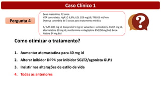 Caso Clínico 1
Pergunta 4
Como otimizar o tratamento?
1. Aumentar atorvastatina para 40 mg id
2. Alterar inibidor DPP4 por inibidor SGLT2/agonista GLP1
3. Insistir nas alterações de estilo de vida
4. Todas as anteriores
Sexo masculino, 72 anos
HTA controlada; HgA1C 6,9%; LDL 103 mg/dl; TFG 65 ml/min
Doença coronária de 3 vasos para tratamento médico
R/ AAS 100 mg id, bisoprolol 5 mg id, valsartan + amlodipina 160/5 mg id,
atorvatatina 10 mg id, metformina +sitagliptina 850/50 mg bid, beta-
histina 24 mg bid
 