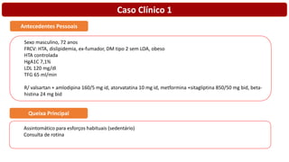 Caso Clínico 1
Sexo masculino, 72 anos
FRCV: HTA, dislipidemia, ex-fumador, DM tipo 2 sem LOA, obeso
HTA controlada
HgA1C 7,1%
LDL 120 mg/dl
TFG 65 ml/min
R/ valsartan + amlodipina 160/5 mg id, atorvatatina 10 mg id, metformina +sitagliptina 850/50 mg bid, beta-
histina 24 mg bid
Antecedentes Pessoais
Assintomático para esforços habituais (sedentário)
Consulta de rotina
Queixa Principal
 