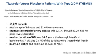 • 19,220 patients
• median age of 66 years and 31.4% were women.
• Multivessel coronary artery disease was 62.1%, though 20.2% had no
prior revascularization
• median duration of DM was 10.0 years, the hemoglobin A1c at
baseline was 7.1%, and 28.7% of the patients were treated with insulin
• 89.8% on statins and 78.6% on an ACEi or ARBs
Ticagrelor Versus Placebo in Patients With Type 2 DM (THEMIS)
Clin Cardiol. 2019 Feb 20. doi: 10.1002/clc.23164
 
