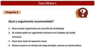 Caso Clínico 1
Pergunta 5
Qual o seguimento recomendado?
1. Deve manter seguimento em consulta de Cardiologia
2. Se estável pode ter seguimento exclusivo em Cuidados de Saúde
Primários
3. Deve fazer teste de isquemia anual
4. Devem associar-se nitratos de longa duração, mesmo se assintomático
 