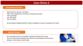 Caso Clínico 2
Sexo feminino, 56 anos, secretária
FRCV: HTA, dislipidemia, fumadora, menopausa precoce
HTA controlada
LDL 128 mg/dl
TFG 72 ml/min
R/ perindopril+indapamida 8/2,5 mg id, amlodipina 5 mg id, rosuvatatina 10 mg id
Antecedentes Pessoais
Dor retroesternal com as emoções e grandes esforços há 6 meses
Há uma semana teve episódio mais intenso nos passadiços do Paiva que a
obrigou a interromper a caminhada
Queixa Principal
 
