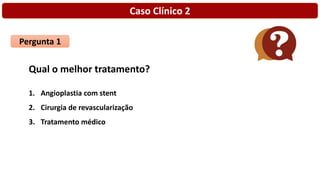 Caso Clínico 2
Pergunta 1
Qual o melhor tratamento?
1. Angioplastia com stent
2. Cirurgia de revascularização
3. Tratamento médico
 