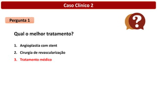 Caso Clínico 2
Pergunta 1
Qual o melhor tratamento?
1. Angioplastia com stent
2. Cirurgia de revascularização
3. Tratamento médico
 