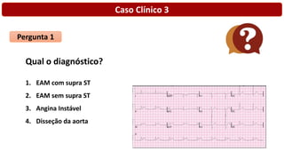 Caso Clínico 3
Pergunta 1
Qual o diagnóstico?
1. EAM com supra ST
2. EAM sem supra ST
3. Angina Instável
4. Disseção da aorta
 