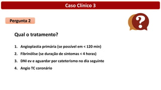 Caso Clínico 3
Pergunta 2
Qual o tratamento?
1. Angioplastia primária (se possível em < 120 min)
2. Fibrinólise (se duração de sintomas < 4 horas)
3. DNI ev e aguardar por cateterismo no dia seguinte
4. Angio TC coronário
 