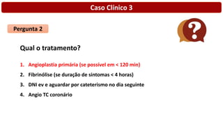 Caso Clínico 3
Pergunta 2
Qual o tratamento?
1. Angioplastia primária (se possível em < 120 min)
2. Fibrinólise (se duração de sintomas < 4 horas)
3. DNI ev e aguardar por cateterismo no dia seguinte
4. Angio TC coronário
 