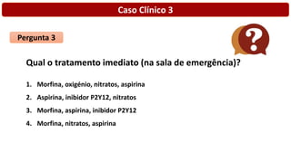 Caso Clínico 3
Pergunta 3
Qual o tratamento imediato (na sala de emergência)?
1. Morfina, oxigénio, nitratos, aspirina
2. Aspirina, inibidor P2Y12, nitratos
3. Morfina, aspirina, inibidor P2Y12
4. Morfina, nitratos, aspirina
 