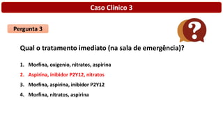 Caso Clínico 3
Pergunta 3
Qual o tratamento imediato (na sala de emergência)?
1. Morfina, oxigenio, nitratos, aspirina
2. Aspirina, inibidor P2Y12, nitratos
3. Morfina, aspirina, inibidor P2Y12
4. Morfina, nitratos, aspirina
 