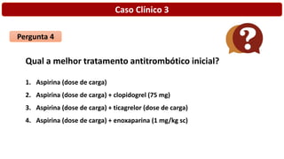 Caso Clínico 3
Pergunta 4
Qual a melhor tratamento antitrombótico inicial?
1. Aspirina (dose de carga)
2. Aspirina (dose de carga) + clopidogrel (75 mg)
3. Aspirina (dose de carga) + ticagrelor (dose de carga)
4. Aspirina (dose de carga) + enoxaparina (1 mg/kg sc)
 