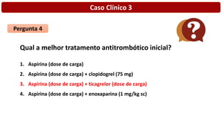 Caso Clínico 3
Pergunta 4
Qual a melhor tratamento antitrombótico inicial?
1. Aspirina (dose de carga)
2. Aspirina (dose de carga) + clopidogrel (75 mg)
3. Aspirina (dose de carga) + ticagrelor (dose de carga)
4. Aspirina (dose de carga) + enoxaparina (1 mg/kg sc)
 