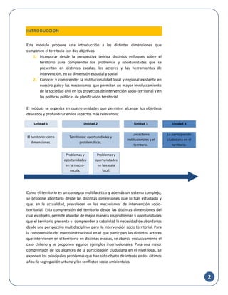 2
INTRODUCCIÓN
Este módulo propone una introducción a las distintas dimensiones que
componen el territorio con dos objetivos:
1) Incorporar desde la perspectiva teórica distintos enfoques sobre el
territorio para comprender los problemas y oportunidades que se
presentan en distintas escalas, los actores y las herramientas de
intervención, en su dimensión espacial y social.
2) Conocer y comprender la institucionalidad local y regional existente en
nuestro país y los mecanismos que permiten un mayor involucramiento
de la sociedad civil en los proyectos de intervención socio-territorial y en
las políticas públicas de planificación territorial.
El módulo se organiza en cuatro unidades que permiten alcanzar los objetivos
deseados y profundizar en los aspectos más relevantes:
Como el territorio es un concepto multifacético y además un sistema complejo,
se propone abordarlo desde las distintas dimensiones que lo han estudiado y
que, en la actualidad, prevalecen en los mecanismos de intervención socio-
territorial. Esta comprensión del territorio desde las distintas dimensiones del
cual es objeto, permite abordar de mejor manera los problemas y oportunidades
que el territorio presenta y comprender a cabalidad la necesidad de abordarlos
desde una perspectiva multidisciplinar para la intervención socio territorial. Para
la comprensión del marco institucional en el que participan los distintos actores
que intervienen en el territorio en distintas escalas, se aborda exclusivamente el
caso chileno y se proponen algunos ejemplos internacionales. Para una mejor
comprensión de los alcances de la participación ciudadana en el nivel local, se
exponen los principales problemas que han sido objeto de interés en los últimos
años: la segregación urbana y los conflictos socio-ambientales.
Unidad 1 Unidad 2 Unidad 3 Unidad 4
El territorio: cinco
dimensiones.
Territorios: oportunidades y
problemáticas.
Los actores
institucionales y el
territorio.
La participación
ciudadana en el
territorio.
Problemas y
oportunidades
en la macro-
escala.
Problemas y
oportunidades
en la escala
local.
 