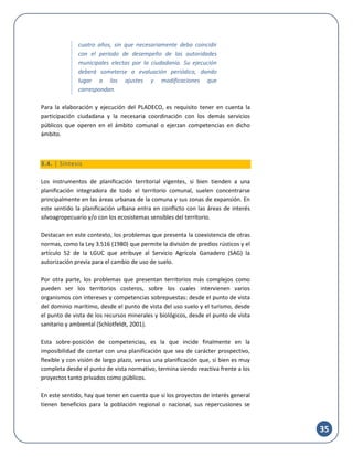 35
cuatro años, sin que necesariamente deba coincidir
con el período de desempeño de las autoridades
municipales electas por la ciudadanía. Su ejecución
deberá someterse a evaluación periódica, dando
lugar a los ajustes y modificaciones que
correspondan.
Para la elaboración y ejecución del PLADECO, es requisito tener en cuenta la
participación ciudadana y la necesaria coordinación con los demás servicios
públicos que operen en el ámbito comunal o ejerzan competencias en dicho
ámbito.
3.4. | Síntesis
Los instrumentos de planificación territorial vigentes, si bien tienden a una
planificación integradora de todo el territorio comunal, suelen concentrarse
principalmente en las áreas urbanas de la comuna y sus zonas de expansión. En
este sentido la planificación urbana entra en conflicto con las áreas de interés
silvoagropecuario y/o con los ecosistemas sensibles del territorio.
Destacan en este contexto, los problemas que presenta la coexistencia de otras
normas, como la Ley 3.516 (1980) que permite la división de predios rústicos y el
artículo 52 de la LGUC que atribuye al Servicio Agrícola Ganadero (SAG) la
autorización previa para el cambio de uso de suelo.
Por otra parte, los problemas que presentan territorios más complejos como
pueden ser los territorios costeros, sobre los cuales intervienen varios
organismos con intereses y competencias sobrepuestas: desde el punto de vista
del dominio marítimo, desde el punto de vista del uso suelo y el turismo, desde
el punto de vista de los recursos minerales y biológicos, desde el punto de vista
sanitario y ambiental (Schlotfeldt, 2001).
Esta sobre-posición de competencias, es la que incide finalmente en la
imposibilidad de contar con una planificación que sea de carácter prospectivo,
flexible y con visión de largo plazo, versus una planificación que, si bien es muy
completa desde el punto de vista normativo, termina siendo reactiva frente a los
proyectos tanto privados como públicos.
En este sentido, hay que tener en cuenta que si los proyectos de interés general
tienen beneficios para la población regional o nacional, sus repercusiones se
 