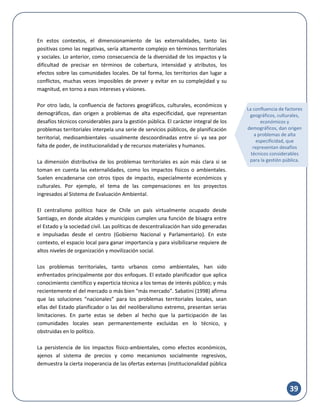 39
En estos contextos, el dimensionamiento de las externalidades, tanto las
positivas como las negativas, sería altamente complejo en términos territoriales
y sociales. Lo anterior, como consecuencia de la diversidad de los impactos y la
dificultad de precisar en términos de cobertura, intensidad y atributos, los
efectos sobre las comunidades locales. De tal forma, los territorios dan lugar a
conflictos, muchas veces imposibles de prever y evitar en su complejidad y su
magnitud, en torno a esos intereses y visiones.
Por otro lado, la confluencia de factores geográficos, culturales, económicos y
demográficos, dan origen a problemas de alta especificidad, que representan
desafíos técnicos considerables para la gestión pública. El carácter integral de los
problemas territoriales interpela una serie de servicios públicos, de planificación
territorial, medioambientales -usualmente descoordinadas entre sí- ya sea por
falta de poder, de institucionalidad y de recursos materiales y humanos.
La dimensión distributiva de los problemas territoriales es aún más clara si se
toman en cuenta las externalidades, como los impactos físicos o ambientales.
Suelen encadenarse con otros tipos de impacto, especialmente económicos y
culturales. Por ejemplo, el tema de las compensaciones en los proyectos
ingresados al Sistema de Evaluación Ambiental.
El centralismo político hace de Chile un país virtualmente ocupado desde
Santiago, en donde alcaldes y municipios cumplen una función de bisagra entre
el Estado y la sociedad civil. Las políticas de descentralización han sido generadas
e impulsadas desde el centro (Gobierno Nacional y Parlamentario). En este
contexto, el espacio local para ganar importancia y para visibilizarse requiere de
altos niveles de organización y movilización social.
Los problemas territoriales, tanto urbanos como ambientales, han sido
enfrentados principalmente por dos enfoques. El estado planificador que aplica
conocimiento científico y experticia técnica a los temas de interés público; y más
recientemente el del mercado o más bien “más mercado”. Sabatini (1998) afirma
que las soluciones “nacionales” para los problemas territoriales locales, sean
ellas del Estado planificador o las del neoliberalismo extremo, presentan serias
limitaciones. En parte estas se deben al hecho que la participación de las
comunidades locales sean permanentemente excluidas en lo técnico, y
obstruidas en lo político.
La persistencia de los impactos físico-ambientales, como efectos económicos,
ajenos al sistema de precios y como mecanismos socialmente regresivos,
demuestra la cierta inoperancia de las ofertas externas (institucionalidad pública
La confluencia de factores
geográficos, culturales,
económicos y
demográficos, dan origen
a problemas de alta
especificidad, que
representan desafíos
técnicos considerables
para la gestión pública.
 
