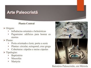 Planta Central
 Origem:
• Influências orientais e helenísticas
• Paganismo: edifícios para honrar os
mortos
 Planta:
• Porta orientada a leste; porta a oeste
• Plantas: circular, octogonal, cruz grega
• Coberturas: cúpulas e meias cúpulas
 Tipologias:
• Baptistério
• Mausoléu
• Martyria
Batistério Paleocristão, em Mértola
 