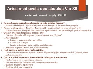 Lê o texto do manual nas pág. 128/129
 De acordo com o manual quando surgiu um estilo artístico Europeu?
• Durante a Idade Média, com a definição do espaço Europeu (e de uma cultura europeia)
 Para os contemporâneos das obras de arte medievais, estas também eram obras de arte?
• Eram monumentos ou objetos funcionais e não algo destinado a ser apreciado pelo puro prazer estético.
 Quais as principais funções das obras de arte?
• Presentes oferecidos a Deus para o Louvar e obter os seus “favores”
• Papel mediador
• Favorecer a comunicação com o além
• Aperfeiçoar a liturgia
• Função pedagógica – guiar os fiéis (analfabetismo)
• Afirmação do poder (Deus, Clero, Reis e Nobreza)
 Onde surgem a maioria das criações artísticas
• Locais onde se concentrava o poder - espaços religiosos (Igrejas, mosteiros) e civis (castelos, torres
senhoriais, palácios)
 Que características artísticas são salientadas na imagem acima do texto?
• Fundos lisos de cores simbólicas e primárias
• Formas sintetizadas, bidimensionais e sem correção anatómica
• Ausência de cenário e perspetiva
• Temática religiosa e simbologia
 