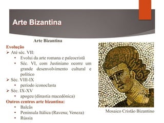 Arte Bizantina
Evolução
 Até séc. VII:
• Evolui da arte romana e paleocristã
• Séc. VI, com Justiniano ocorre um
grande desenvolvimento cultural e
político
 Séc. VIII-IX
• período iconoclasta
 Séc. IX-XV
• apogeu (dinastia macedónica)
Outros centros arte bizantina:
• Balcãs
• Península Itálica (Ravena; Veneza)
• Rússia
Mosaico Cristão Bizantino
 