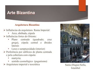 Arquitetura Bizantina
 Influências da arquitetura Roma Imperial:
• Arco, abóbada, cúpula
 Influências fortes do Oriente:
• Plano centrado (quadrado; cruz
grega), cúpula central e ábsides
laterais
• Luxo e sumptuosidade (interior)
 Preferência por edifícios de planta centrada
e pela cobertura com cúpula:
• martyria;
• sentido cosmológico (paganismo)
 Arquitetura imperial e teocrática Santa (Hagia) Sofia,
Istambul
 