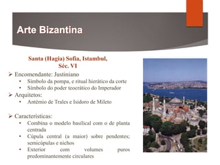 Santa (Hagia) Sofia, Istambul,
Séc. VI
 Encomendante: Justiniano
• Símbolo da pompa, e ritual hierático da corte
• Símbolo do poder teocrático do Imperador
 Arquitetos:
• Antémio de Trales e Isidoro de Mileto
 Características:
• Combina o modelo basilical com o de planta
centrada
• Cúpula central (a maior) sobre pendentes;
semicúpulas e nichos
• Exterior com volumes puros
predominantemente circulares
 