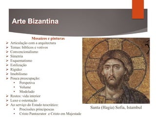Mosaicos e pinturas
 Articulação com a arquitectura
 Temas: bíblicos e votivos
 Convencionalismo
 Simetria
 Esquematismo
 Estilização
 Rigidez
 Imobilismo
 Pouca preocupação:
• Perspetiva
• Volume
• Modelado
 Rostos: vida interior
 Luxo e ostentação
 Ao serviço do Estado teocrático:
• Procissões principescas
• Cristo Pantocrator e Cristo em Majestade
Santa (Hagia) Sofia, Istambul
 