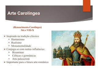 (Renascimento Carolíngeo)
Séc.s VIII-X
 Inspirado na tradição clássica:
• Humanismo
• Realismo
• Monumentalidade
 Conjuga-se com outras influências:
• Bizantinas
• Célticas e germânicas
• Arte paleocristã
 Importante para a futura arte românica
 