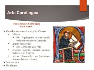 (Renascimento Carolíngeo)
Séc.s VIII-X
 Grandes monumentos arquitectónicos:
 Palácios:
• Ex: Aquisgrano e sua capela
Palatina em Aix-la-Chapelle
 Igrejas e mosteiros
• Ex: Germigny-des-Prés
 Exterior: robusto, pesado, austero,
pórticos com 2 torres
 Interior: decoração rica (mosaicos,
pinturas, baixos relevos)
 Manuscritos
 Esculturas
 