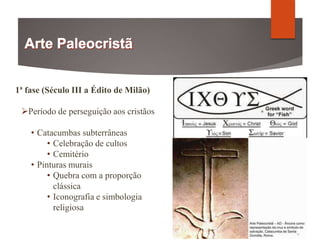 1ª fase (Século III a Édito de Milão)
Período de perseguição aos cristãos
• Catacumbas subterrâneas
• Celebração de cultos
• Cemitério
• Pinturas murais
• Quebra com a proporção
clássica
• Iconografia e simbologia
religiosa
 