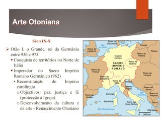 Séc.s IX-X
 Otão I, o Grande, rei da Germânia
entre 936 e 973
 Conquista de territórios no Norte de
Itália
 Imperador do Sacro Império
Romano Germânico (962)
• Reconstituição do Império
carolíngio
oObjectivos: paz, justiça e fé
(protecção à Igreja)
oDesenvolvimento da cultura e
da arte - Renascimento Otaniano
 