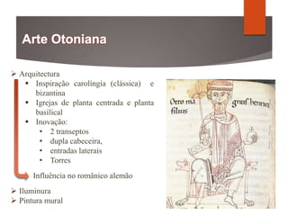  Arquitectura
 Inspiração carolíngia (clássica) e
bizantina
 Igrejas de planta centrada e planta
basilical
 Inovação:
• 2 transeptos
• dupla cabeceira,
• entradas laterais
• Torres
Influência no românico alemão
 Iluminura
 Pintura mural
 