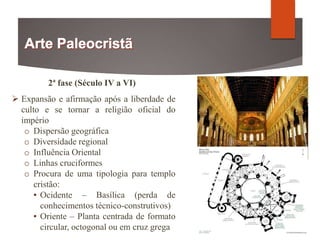 2ª fase (Século IV a VI)
 Expansão e afirmação após a liberdade de
culto e se tornar a religião oficial do
império
o Dispersão geográfica
o Diversidade regional
o Influência Oriental
o Linhas cruciformes
o Procura de uma tipologia para templo
cristão:
▪ Ocidente – Basílica (perda de
conhecimentos técnico-construtivos)
▪ Oriente – Planta centrada de formato
circular, octogonal ou em cruz grega
 