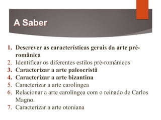 1. Descrever as características gerais da arte pré-
românica
2. Identificar os diferentes estilos pré-românicos
3. Caracterizar a arte paleocristã
4. Caracterizar a arte bizantina
5. Caracterizar a arte carolíngea
6. Relacionar a arte carolíngea com o reinado de Carlos
Magno.
7. Caracterizar a arte otoniana
 