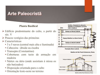Planta Basilical
 Edifício predominante do culto, a partir do
séc. V
 Poucos vestígios das primeiras
 Características
• 3 a 5 naves (central mais alta e iluminada)
• Cabeceira : ábside ou éxedra
• Transepto (Constantino)
• Coberturas com tecto de armação em
madeira
• Nártex ou átrio (onde assistiam à missa os
não batizados)
• Disposição orientada para o culto
• Orientação leste-oeste no terreno
 