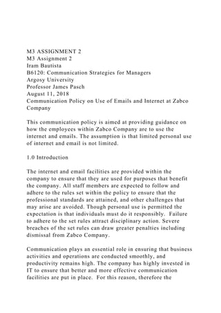 M3 ASSIGNMENT 2
M3 Assignment 2
Iram Bautista
B6120: Communication Strategies for Managers
Argosy University
Professor James Pasch
August 11, 2018
Communication Policy on Use of Emails and Internet at Zabco
Company
This communication policy is aimed at providing guidance on
how the employees within Zabco Company are to use the
internet and emails. The assumption is that limited personal use
of internet and email is not limited.
1.0 Introduction
The internet and email facilities are provided within the
company to ensure that they are used for purposes that benefit
the company. All staff members are expected to follow and
adhere to the rules set within the policy to ensure that the
professional standards are attained, and other challenges that
may arise are avoided. Though personal use is permitted the
expectation is that individuals must do it responsibly. Failure
to adhere to the set rules attract disciplinary action. Severe
breaches of the set rules can draw greater penalties including
dismissal from Zabco Company.
Communication plays an essential role in ensuring that business
activities and operations are conducted smoothly, and
productivity remains high. The company has highly invested in
IT to ensure that better and more effective communication
facilities are put in place. For this reason, therefore the
 