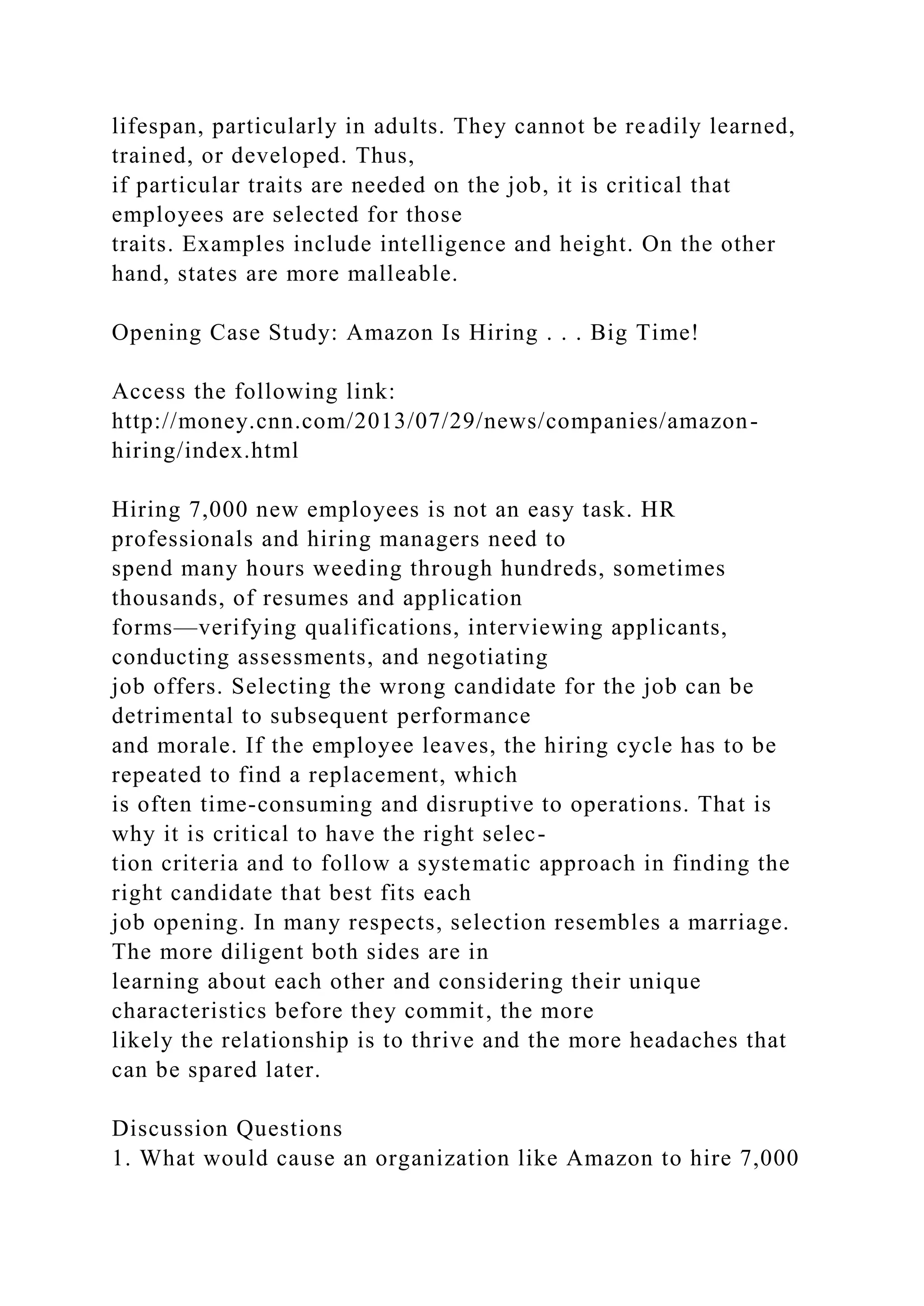 lifespan, particularly in adults. They cannot be readily learned,
trained, or developed. Thus,
if particular traits are needed on the job, it is critical that
employees are selected for those
traits. Examples include intelligence and height. On the other
hand, states are more malleable.
Opening Case Study: Amazon Is Hiring . . . Big Time!
Access the following link:
http://money.cnn.com/2013/07/29/news/companies/amazon-
hiring/index.html
Hiring 7,000 new employees is not an easy task. HR
professionals and hiring managers need to
spend many hours weeding through hundreds, sometimes
thousands, of resumes and application
forms—verifying qualifications, interviewing applicants,
conducting assessments, and negotiating
job offers. Selecting the wrong candidate for the job can be
detrimental to subsequent performance
and morale. If the employee leaves, the hiring cycle has to be
repeated to find a replacement, which
is often time-consuming and disruptive to operations. That is
why it is critical to have the right selec-
tion criteria and to follow a systematic approach in finding the
right candidate that best fits each
job opening. In many respects, selection resembles a marriage.
The more diligent both sides are in
learning about each other and considering their unique
characteristics before they commit, the more
likely the relationship is to thrive and the more headaches that
can be spared later.
Discussion Questions
1. What would cause an organization like Amazon to hire 7,000
 