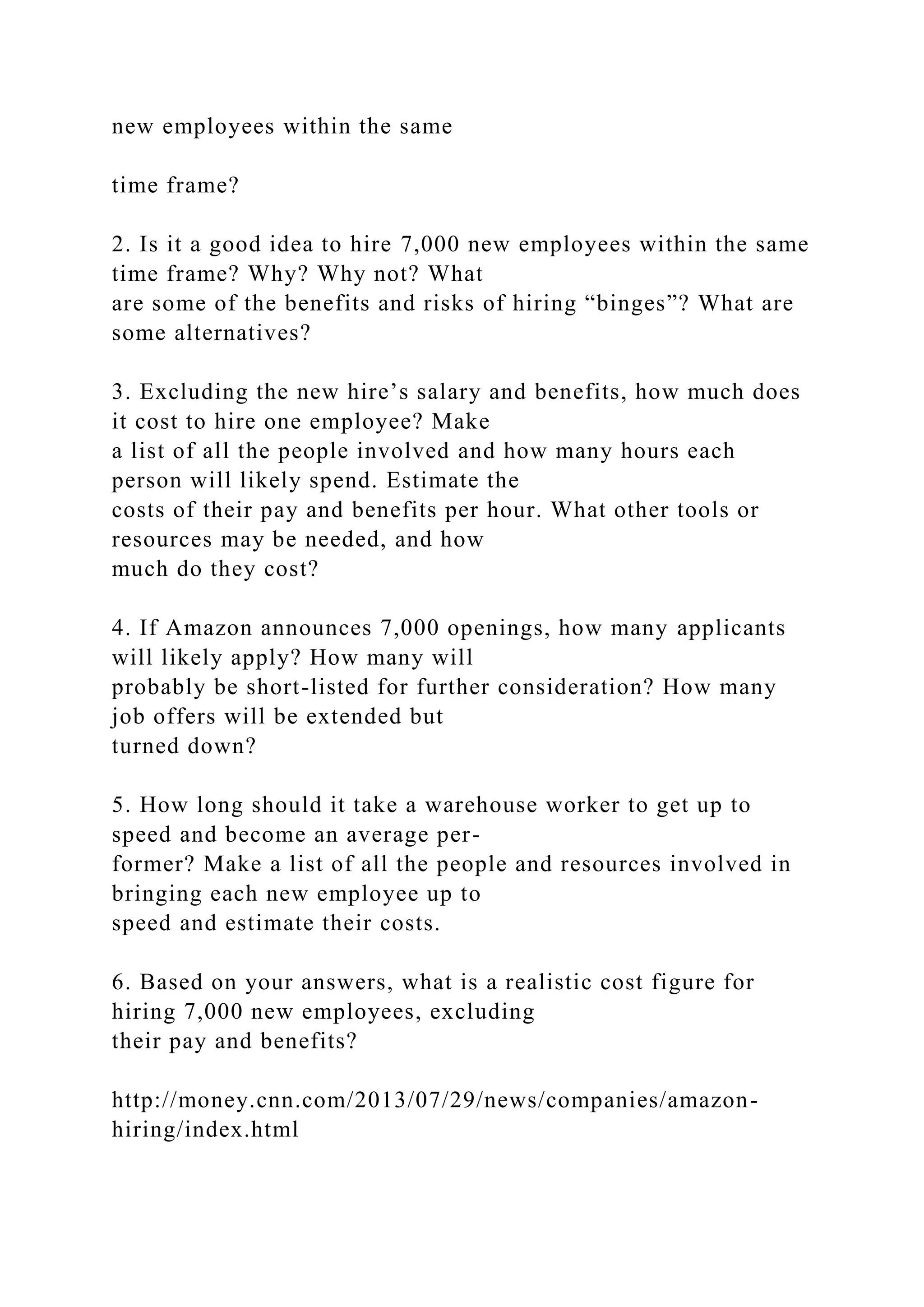 new employees within the same
time frame?
2. Is it a good idea to hire 7,000 new employees within the same
time frame? Why? Why not? What
are some of the benefits and risks of hiring “binges”? What are
some alternatives?
3. Excluding the new hire’s salary and benefits, how much does
it cost to hire one employee? Make
a list of all the people involved and how many hours each
person will likely spend. Estimate the
costs of their pay and benefits per hour. What other tools or
resources may be needed, and how
much do they cost?
4. If Amazon announces 7,000 openings, how many applicants
will likely apply? How many will
probably be short-listed for further consideration? How many
job offers will be extended but
turned down?
5. How long should it take a warehouse worker to get up to
speed and become an average per-
former? Make a list of all the people and resources involved in
bringing each new employee up to
speed and estimate their costs.
6. Based on your answers, what is a realistic cost figure for
hiring 7,000 new employees, excluding
their pay and benefits?
http://money.cnn.com/2013/07/29/news/companies/amazon-
hiring/index.html
 