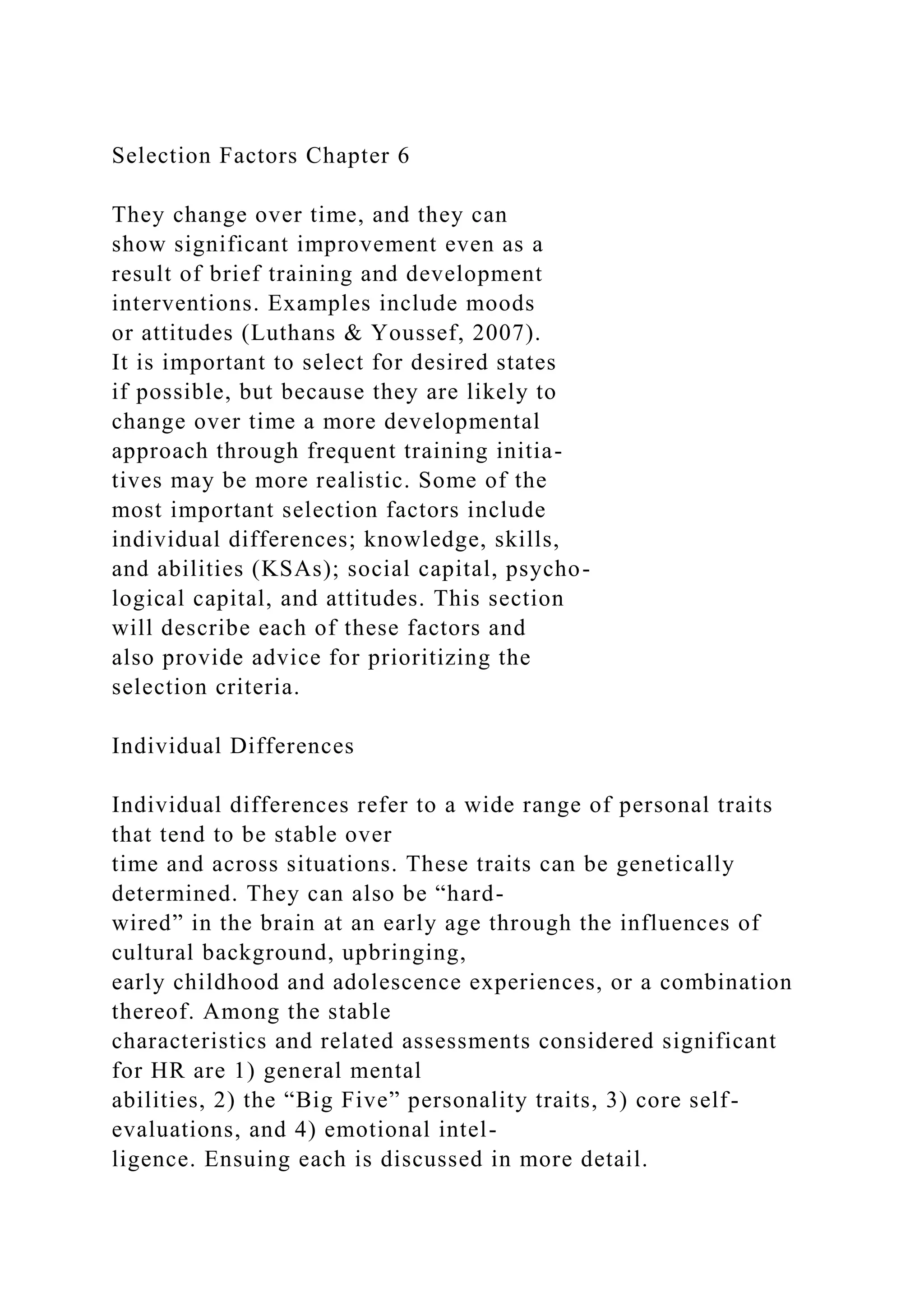Selection Factors Chapter 6
They change over time, and they can
show significant improvement even as a
result of brief training and development
interventions. Examples include moods
or attitudes (Luthans & Youssef, 2007).
It is important to select for desired states
if possible, but because they are likely to
change over time a more developmental
approach through frequent training initia-
tives may be more realistic. Some of the
most important selection factors include
individual differences; knowledge, skills,
and abilities (KSAs); social capital, psycho-
logical capital, and attitudes. This section
will describe each of these factors and
also provide advice for prioritizing the
selection criteria.
Individual Differences
Individual differences refer to a wide range of personal traits
that tend to be stable over
time and across situations. These traits can be genetically
determined. They can also be “hard-
wired” in the brain at an early age through the influences of
cultural background, upbringing,
early childhood and adolescence experiences, or a combination
thereof. Among the stable
characteristics and related assessments considered significant
for HR are 1) general mental
abilities, 2) the “Big Five” personality traits, 3) core self-
evaluations, and 4) emotional intel-
ligence. Ensuing each is discussed in more detail.
 