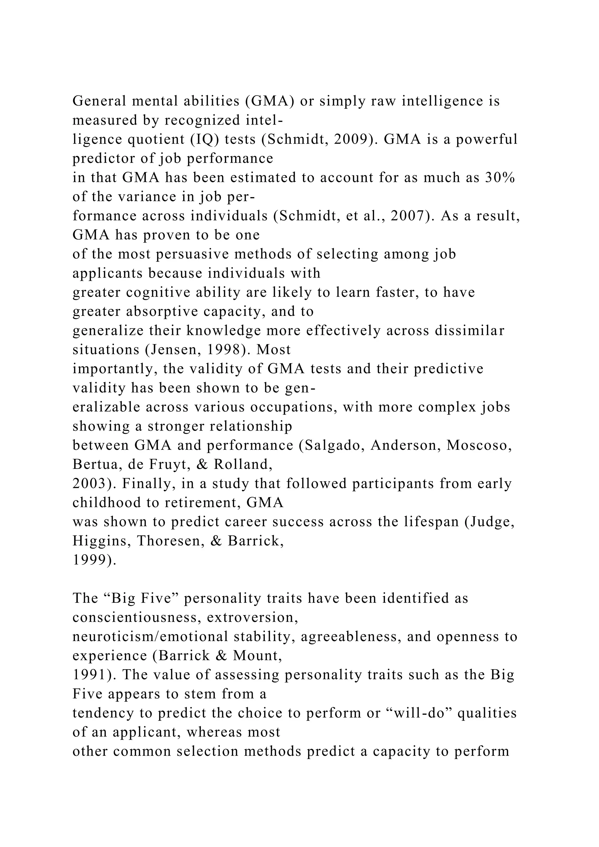 General mental abilities (GMA) or simply raw intelligence is
measured by recognized intel-
ligence quotient (IQ) tests (Schmidt, 2009). GMA is a powerful
predictor of job performance
in that GMA has been estimated to account for as much as 30%
of the variance in job per-
formance across individuals (Schmidt, et al., 2007). As a result,
GMA has proven to be one
of the most persuasive methods of selecting among job
applicants because individuals with
greater cognitive ability are likely to learn faster, to have
greater absorptive capacity, and to
generalize their knowledge more effectively across dissimilar
situations (Jensen, 1998). Most
importantly, the validity of GMA tests and their predictive
validity has been shown to be gen-
eralizable across various occupations, with more complex jobs
showing a stronger relationship
between GMA and performance (Salgado, Anderson, Moscoso,
Bertua, de Fruyt, & Rolland,
2003). Finally, in a study that followed participants from early
childhood to retirement, GMA
was shown to predict career success across the lifespan (Judge,
Higgins, Thoresen, & Barrick,
1999).
The “Big Five” personality traits have been identified as
conscientiousness, extroversion,
neuroticism/emotional stability, agreeableness, and openness to
experience (Barrick & Mount,
1991). The value of assessing personality traits such as the Big
Five appears to stem from a
tendency to predict the choice to perform or “will-do” qualities
of an applicant, whereas most
other common selection methods predict a capacity to perform
 