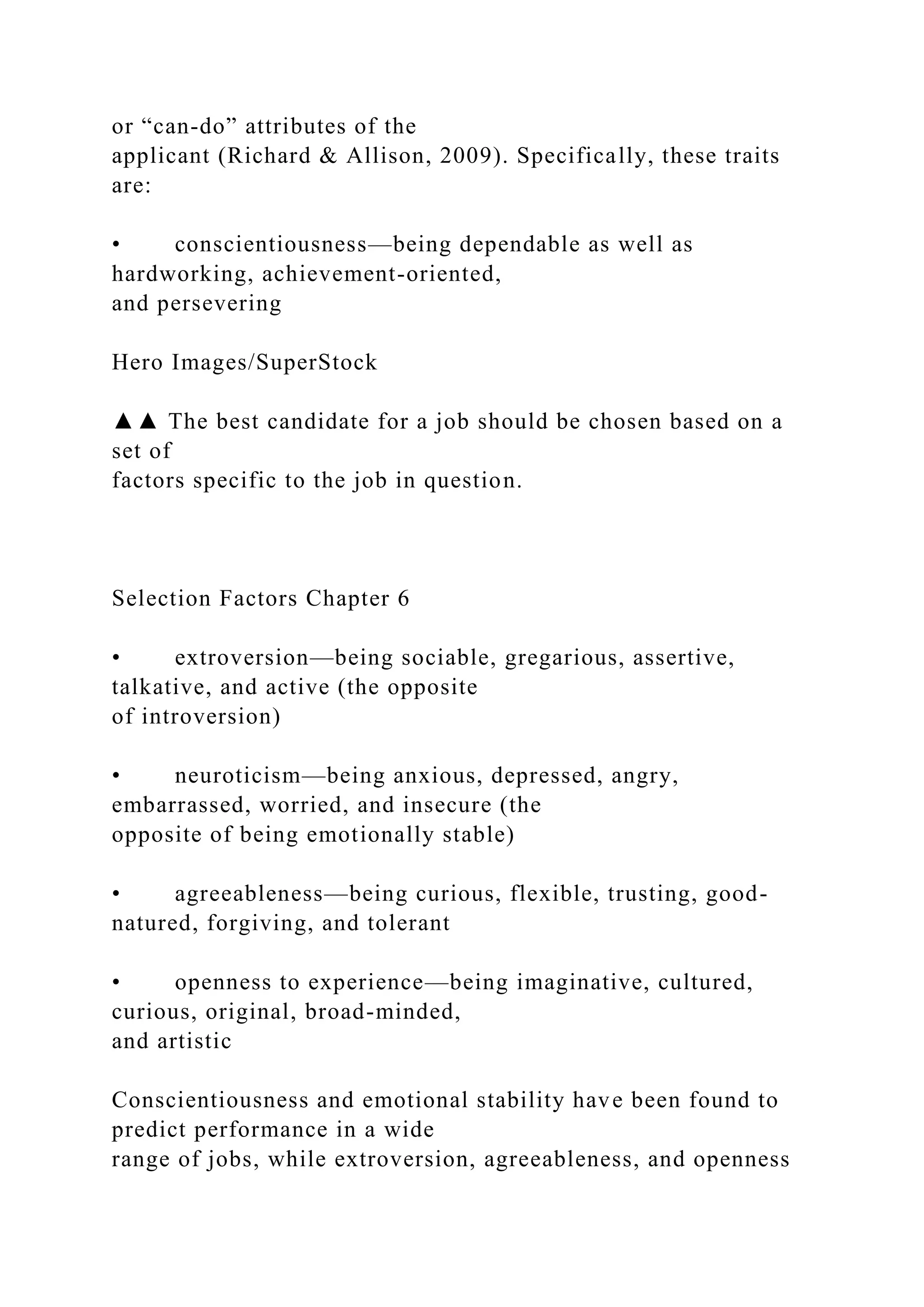 or “can-do” attributes of the
applicant (Richard & Allison, 2009). Specifically, these traits
are:
• conscientiousness—being dependable as well as
hardworking, achievement-oriented,
and persevering
Hero Images/SuperStock
▲▲ The best candidate for a job should be chosen based on a
set of
factors specific to the job in question.
Selection Factors Chapter 6
• extroversion—being sociable, gregarious, assertive,
talkative, and active (the opposite
of introversion)
• neuroticism—being anxious, depressed, angry,
embarrassed, worried, and insecure (the
opposite of being emotionally stable)
• agreeableness—being curious, flexible, trusting, good-
natured, forgiving, and tolerant
• openness to experience—being imaginative, cultured,
curious, original, broad-minded,
and artistic
Conscientiousness and emotional stability have been found to
predict performance in a wide
range of jobs, while extroversion, agreeableness, and openness
 
