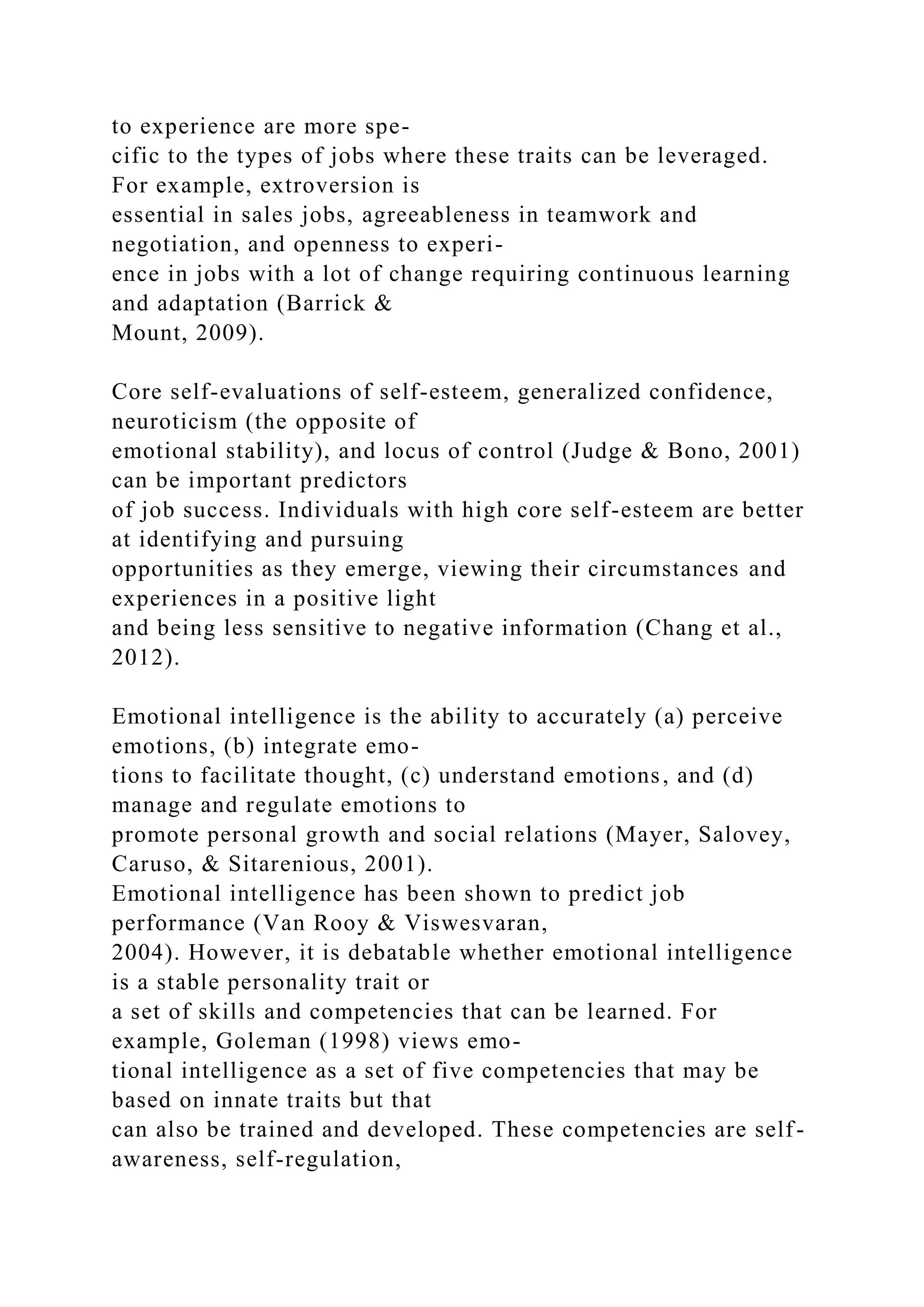 to experience are more spe-
cific to the types of jobs where these traits can be leveraged.
For example, extroversion is
essential in sales jobs, agreeableness in teamwork and
negotiation, and openness to experi-
ence in jobs with a lot of change requiring continuous learning
and adaptation (Barrick &
Mount, 2009).
Core self-evaluations of self-esteem, generalized confidence,
neuroticism (the opposite of
emotional stability), and locus of control (Judge & Bono, 2001)
can be important predictors
of job success. Individuals with high core self-esteem are better
at identifying and pursuing
opportunities as they emerge, viewing their circumstances and
experiences in a positive light
and being less sensitive to negative information (Chang et al.,
2012).
Emotional intelligence is the ability to accurately (a) perceive
emotions, (b) integrate emo-
tions to facilitate thought, (c) understand emotions, and (d)
manage and regulate emotions to
promote personal growth and social relations (Mayer, Salovey,
Caruso, & Sitarenious, 2001).
Emotional intelligence has been shown to predict job
performance (Van Rooy & Viswesvaran,
2004). However, it is debatable whether emotional intelligence
is a stable personality trait or
a set of skills and competencies that can be learned. For
example, Goleman (1998) views emo-
tional intelligence as a set of five competencies that may be
based on innate traits but that
can also be trained and developed. These competencies are self-
awareness, self-regulation,
 