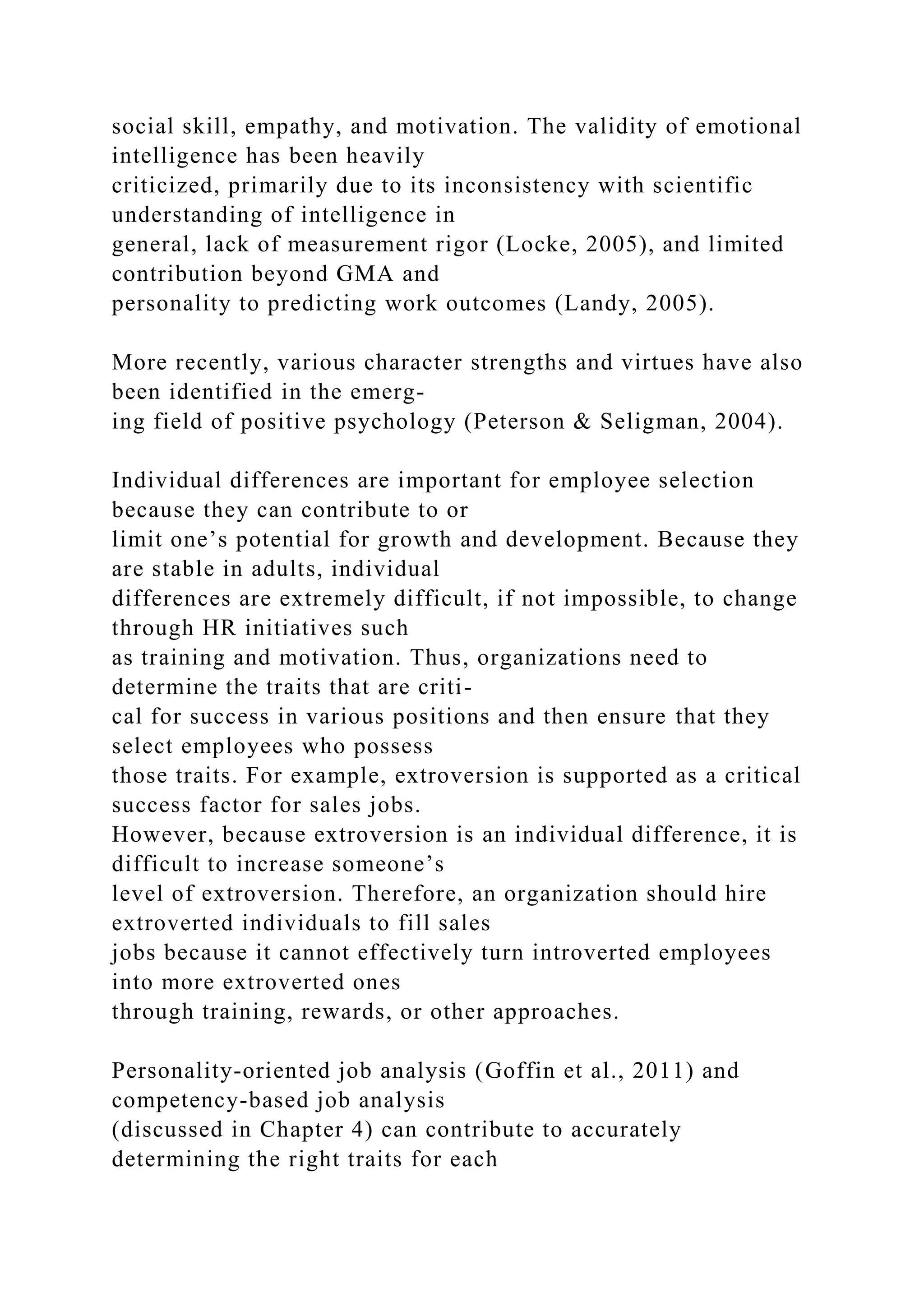social skill, empathy, and motivation. The validity of emotional
intelligence has been heavily
criticized, primarily due to its inconsistency with scientific
understanding of intelligence in
general, lack of measurement rigor (Locke, 2005), and limited
contribution beyond GMA and
personality to predicting work outcomes (Landy, 2005).
More recently, various character strengths and virtues have also
been identified in the emerg-
ing field of positive psychology (Peterson & Seligman, 2004).
Individual differences are important for employee selection
because they can contribute to or
limit one’s potential for growth and development. Because they
are stable in adults, individual
differences are extremely difficult, if not impossible, to change
through HR initiatives such
as training and motivation. Thus, organizations need to
determine the traits that are criti-
cal for success in various positions and then ensure that they
select employees who possess
those traits. For example, extroversion is supported as a critical
success factor for sales jobs.
However, because extroversion is an individual difference, it is
difficult to increase someone’s
level of extroversion. Therefore, an organization should hire
extroverted individuals to fill sales
jobs because it cannot effectively turn introverted employees
into more extroverted ones
through training, rewards, or other approaches.
Personality-oriented job analysis (Goffin et al., 2011) and
competency-based job analysis
(discussed in Chapter 4) can contribute to accurately
determining the right traits for each
 