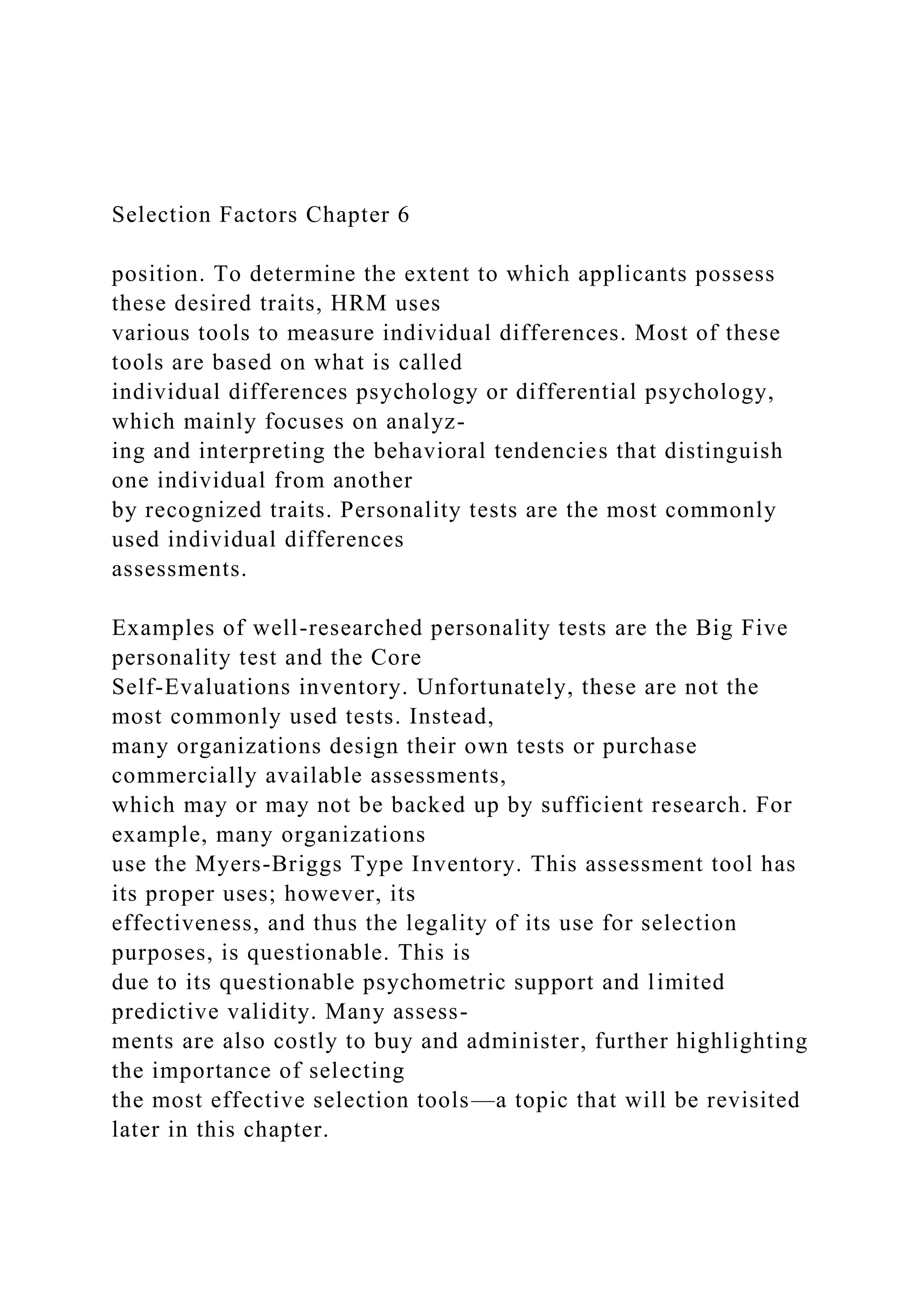 Selection Factors Chapter 6
position. To determine the extent to which applicants possess
these desired traits, HRM uses
various tools to measure individual differences. Most of these
tools are based on what is called
individual differences psychology or differential psychology,
which mainly focuses on analyz-
ing and interpreting the behavioral tendencies that distinguish
one individual from another
by recognized traits. Personality tests are the most commonly
used individual differences
assessments.
Examples of well-researched personality tests are the Big Five
personality test and the Core
Self-Evaluations inventory. Unfortunately, these are not the
most commonly used tests. Instead,
many organizations design their own tests or purchase
commercially available assessments,
which may or may not be backed up by sufficient research. For
example, many organizations
use the Myers-Briggs Type Inventory. This assessment tool has
its proper uses; however, its
effectiveness, and thus the legality of its use for selection
purposes, is questionable. This is
due to its questionable psychometric support and limited
predictive validity. Many assess-
ments are also costly to buy and administer, further highlighting
the importance of selecting
the most effective selection tools—a topic that will be revisited
later in this chapter.
 