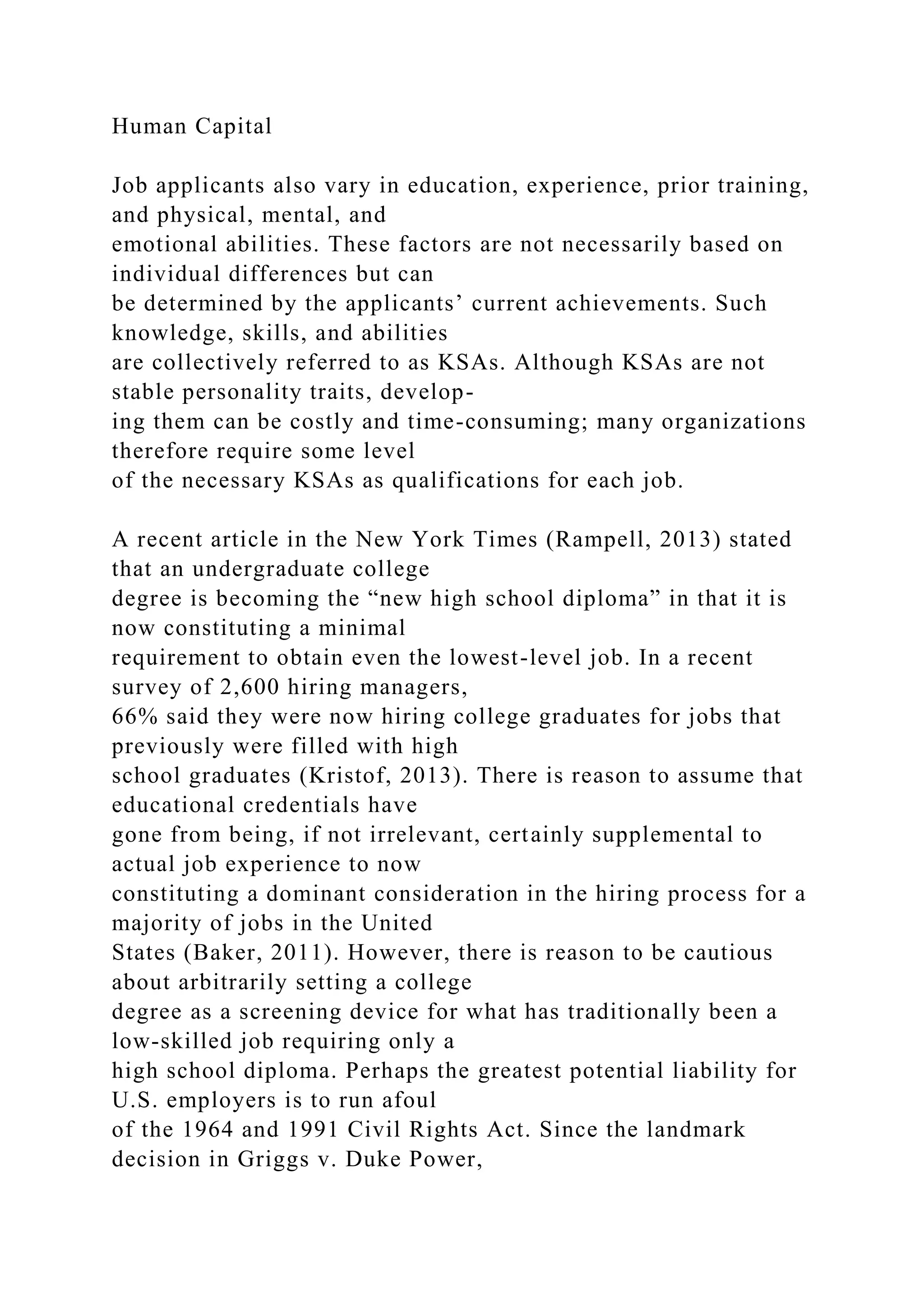 Human Capital
Job applicants also vary in education, experience, prior training,
and physical, mental, and
emotional abilities. These factors are not necessarily based on
individual differences but can
be determined by the applicants’ current achievements. Such
knowledge, skills, and abilities
are collectively referred to as KSAs. Although KSAs are not
stable personality traits, develop-
ing them can be costly and time-consuming; many organizations
therefore require some level
of the necessary KSAs as qualifications for each job.
A recent article in the New York Times (Rampell, 2013) stated
that an undergraduate college
degree is becoming the “new high school diploma” in that it is
now constituting a minimal
requirement to obtain even the lowest-level job. In a recent
survey of 2,600 hiring managers,
66% said they were now hiring college graduates for jobs that
previously were filled with high
school graduates (Kristof, 2013). There is reason to assume that
educational credentials have
gone from being, if not irrelevant, certainly supplemental to
actual job experience to now
constituting a dominant consideration in the hiring process for a
majority of jobs in the United
States (Baker, 2011). However, there is reason to be cautious
about arbitrarily setting a college
degree as a screening device for what has traditionally been a
low-skilled job requiring only a
high school diploma. Perhaps the greatest potential liability for
U.S. employers is to run afoul
of the 1964 and 1991 Civil Rights Act. Since the landmark
decision in Griggs v. Duke Power,
 