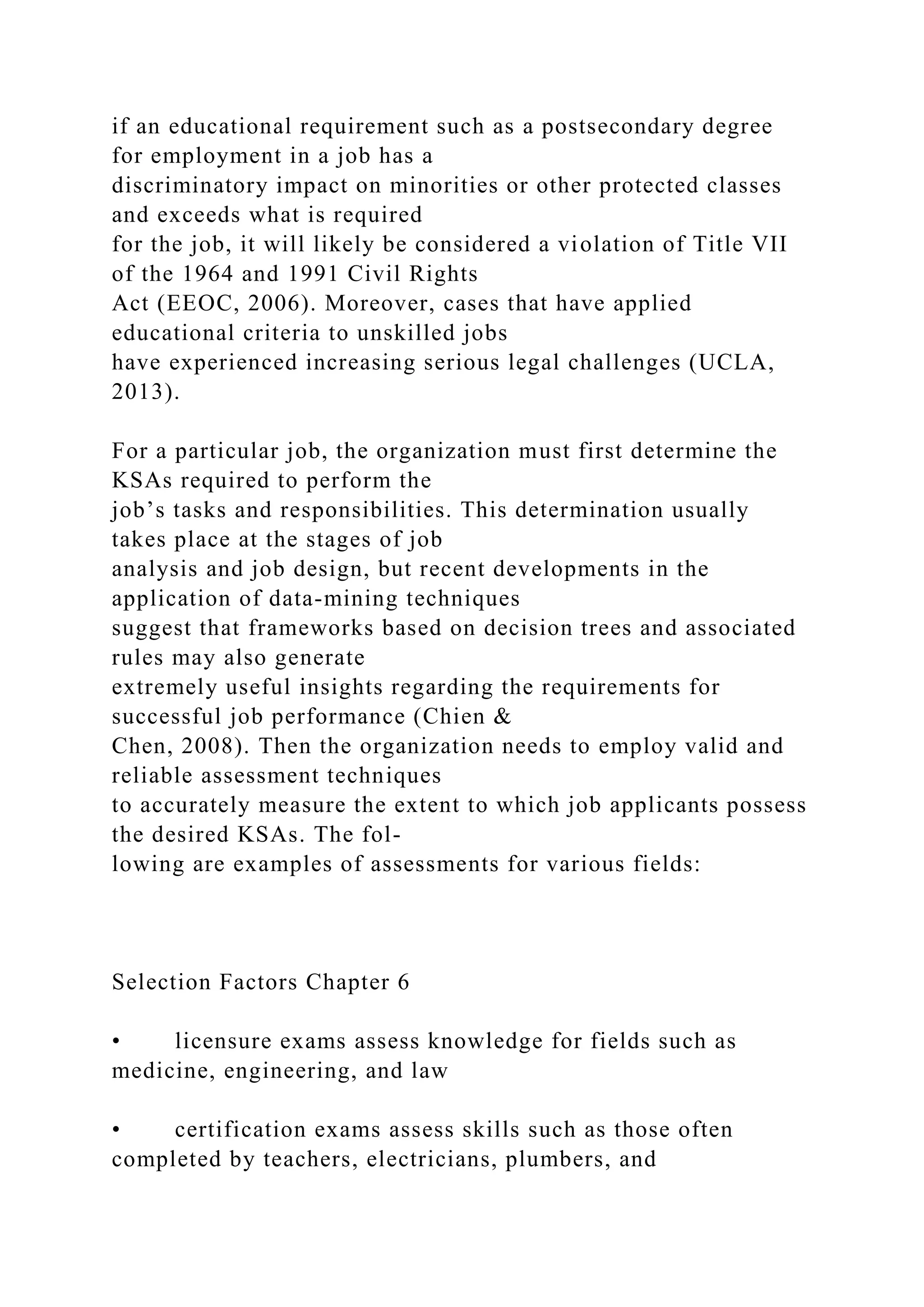 if an educational requirement such as a postsecondary degree
for employment in a job has a
discriminatory impact on minorities or other protected classes
and exceeds what is required
for the job, it will likely be considered a violation of Title VII
of the 1964 and 1991 Civil Rights
Act (EEOC, 2006). Moreover, cases that have applied
educational criteria to unskilled jobs
have experienced increasing serious legal challenges (UCLA,
2013).
For a particular job, the organization must first determine the
KSAs required to perform the
job’s tasks and responsibilities. This determination usually
takes place at the stages of job
analysis and job design, but recent developments in the
application of data-mining techniques
suggest that frameworks based on decision trees and associated
rules may also generate
extremely useful insights regarding the requirements for
successful job performance (Chien &
Chen, 2008). Then the organization needs to employ valid and
reliable assessment techniques
to accurately measure the extent to which job applicants possess
the desired KSAs. The fol-
lowing are examples of assessments for various fields:
Selection Factors Chapter 6
• licensure exams assess knowledge for fields such as
medicine, engineering, and law
• certification exams assess skills such as those often
completed by teachers, electricians, plumbers, and
 